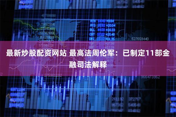 最新炒股配资网站 最高法周伦军：已制定11部金融司法解释