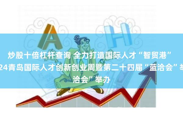 炒股十倍杠杆查询 全力打造国际人才“智贸港” 2024青岛国际人才创新创业周暨第二十四届“蓝洽会”举办