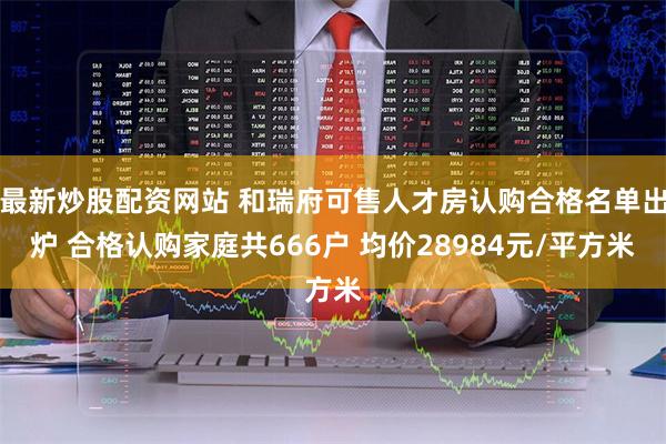 最新炒股配资网站 和瑞府可售人才房认购合格名单出炉 合格认购家庭共666户 均价28984元/平方米