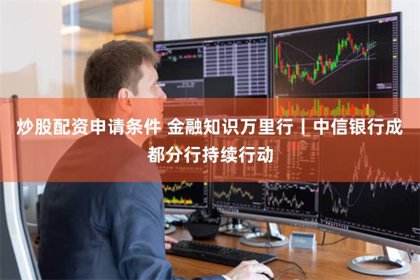 炒股配资申请条件 金融知识万里行丨中信银行成都分行持续行动