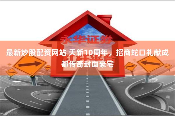 最新炒股配资网站 天新10周年，招商蛇口礼献成都传奇封面豪宅