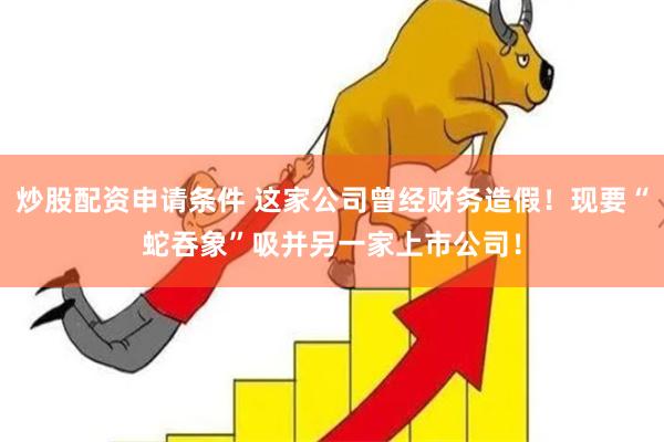 炒股配资申请条件 这家公司曾经财务造假！现要“蛇吞象”吸并另一家上市公司！
