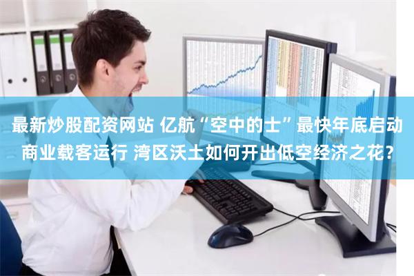最新炒股配资网站 亿航“空中的士”最快年底启动商业载客运行 湾区沃土如何开出低空经济之花？