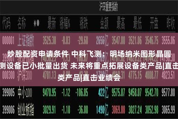 炒股配资申请条件 中科飞测：明场纳米图形晶圆缺陷检测设备已小批量出货 未来将重点拓展设备类产品|直击业绩会