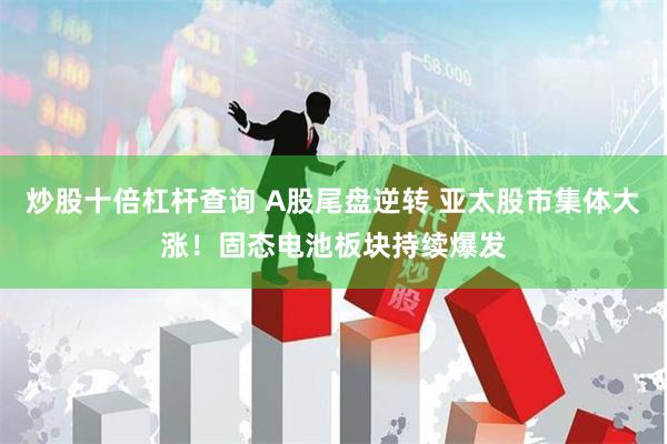 炒股十倍杠杆查询 A股尾盘逆转 亚太股市集体大涨！固态电池板块持续爆发