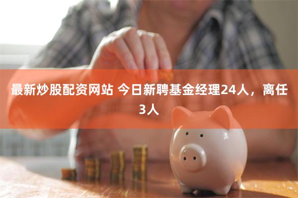 最新炒股配资网站 今日新聘基金经理24人，离任3人