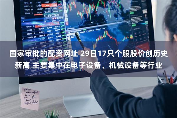 国家审批的配资网址 29日17只个股股价创历史新高 主要集中在电子设备、机械设备等行业