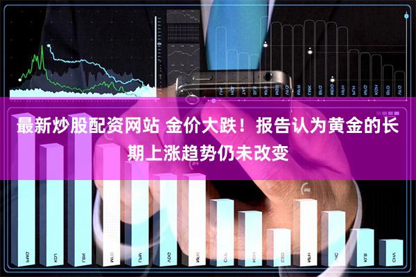 最新炒股配资网站 金价大跌！报告认为黄金的长期上涨趋势仍未改变