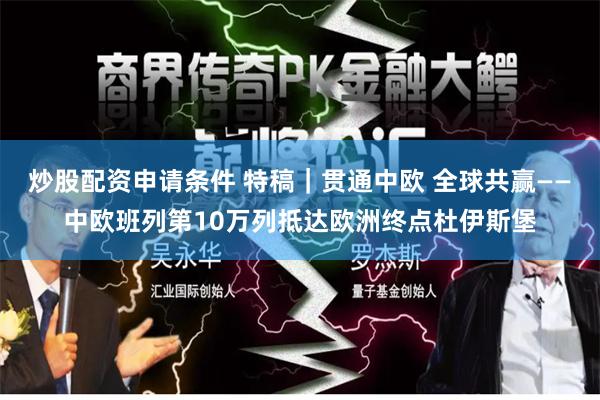 炒股配资申请条件 特稿｜贯通中欧 全球共赢——中欧班列第10万列抵达欧洲终点杜伊斯堡