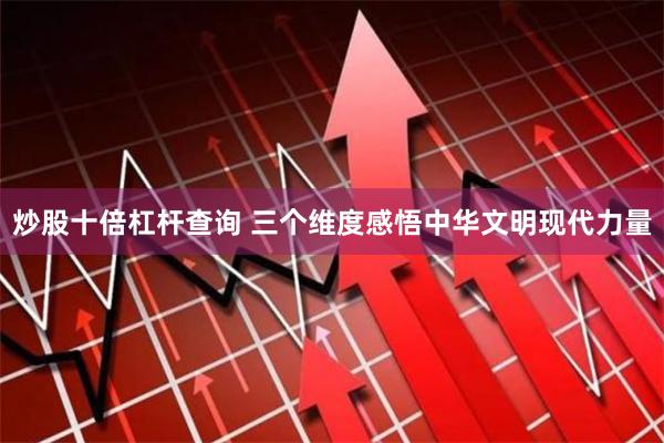 炒股十倍杠杆查询 三个维度感悟中华文明现代力量