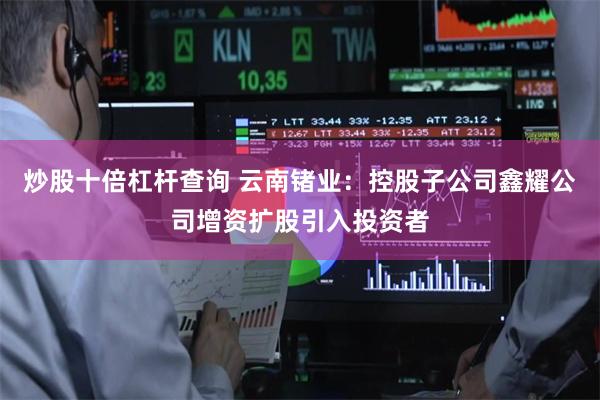 炒股十倍杠杆查询 云南锗业：控股子公司鑫耀公司增资扩股引入投资者