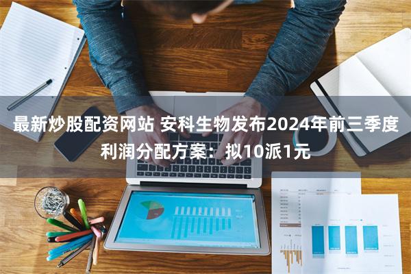 最新炒股配资网站 安科生物发布2024年前三季度利润分配方案：拟10派1元