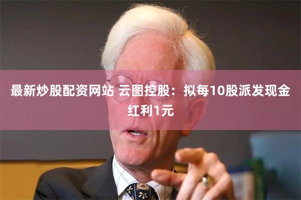 最新炒股配资网站 云图控股：拟每10股派发现金红利1元