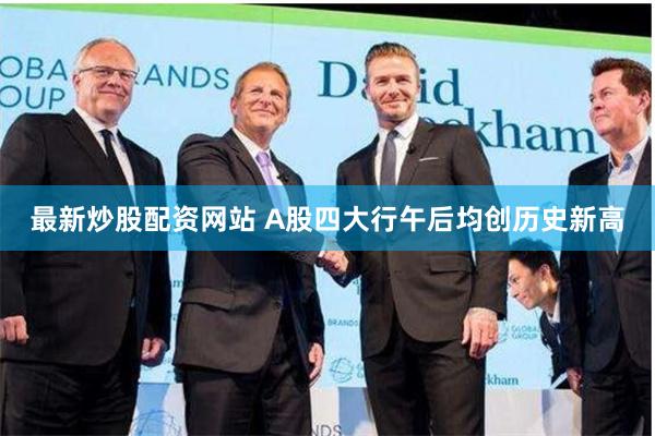 最新炒股配资网站 A股四大行午后均创历史新高