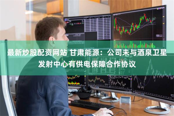 最新炒股配资网站 甘肃能源：公司未与酒泉卫星发射中心有供电保障合作协议