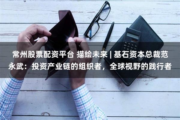 常州股票配资平台 描绘未来 | 基石资本总裁范永武：投资产业链的组织者，全球视野的践行者