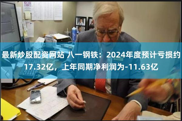 最新炒股配资网站 八一钢铁：2024年度预计亏损约17.