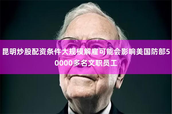 昆明炒股配资条件大规模解雇可能会影响美国防部50000多名文职员工