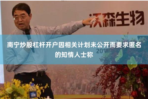 南宁炒股杠杆开户　　因相关计划未公开而要求匿名的知情人士称