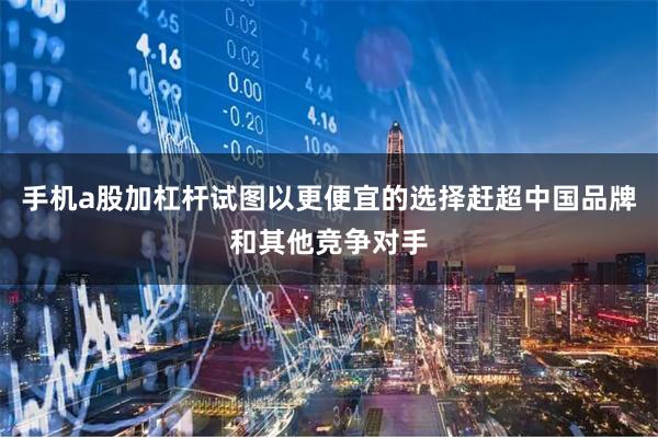 手机a股加杠杆试图以更便宜的选择赶超中国品牌和其他竞争对手