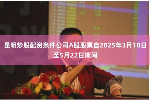 昆明炒股配资条件公司A股股票自2025年3月10日至5月