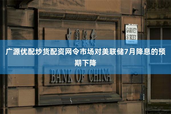 广源优配炒货配资网令市场对美联储7月降息的预期下降