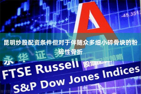 昆明炒股配资条件但对于伴随众多细小碎骨块的粉碎性骨折