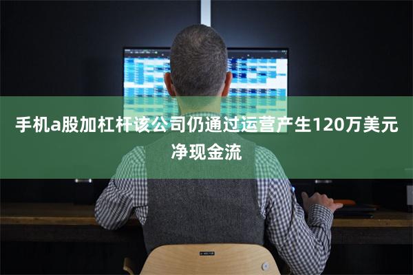 手机a股加杠杆该公司仍通过运营产生120万美元净现金流