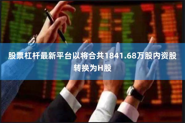 股票杠杆最新平台以将合共1841.68万股内资股转换为H股